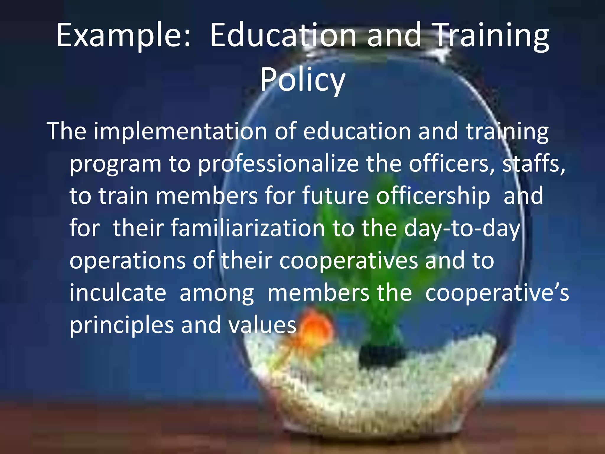 Example: Education and Training
Policy
The implementation of education and training
program to professionalize the officers, staffs,
to train members for future officership and
for their familiarization to the day-to-day
operations of their cooperatives and to
inculcate among members the cooperative’s
principles and values

 