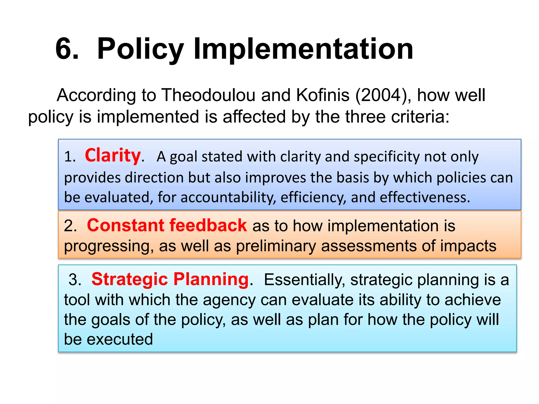 6. Policy Implementation
According to Theodoulou and Kofinis (2004), how well
policy is implemented is affected by the three criteria:
1. Clarity. A goal stated with clarity and specificity not only
provides direction but also improves the basis by which policies can
be evaluated, for accountability, efficiency, and effectiveness.
2. Constant feedback as to how implementation is
progressing, as well as preliminary assessments of impacts
3. Strategic Planning. Essentially, strategic planning is a
tool with which the agency can evaluate its ability to achieve
the goals of the policy, as well as plan for how the policy will
be executed

 