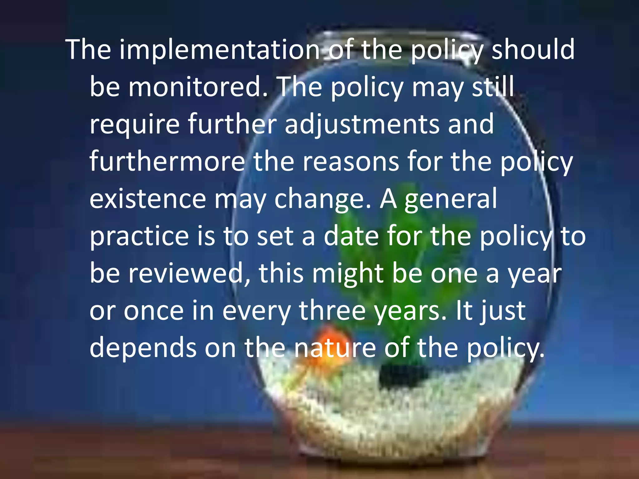 The implementation of the policy should
be monitored. The policy may still
require further adjustments and
furthermore the reasons for the policy
existence may change. A general
practice is to set a date for the policy to
be reviewed, this might be one a year
or once in every three years. It just
depends on the nature of the policy.

 