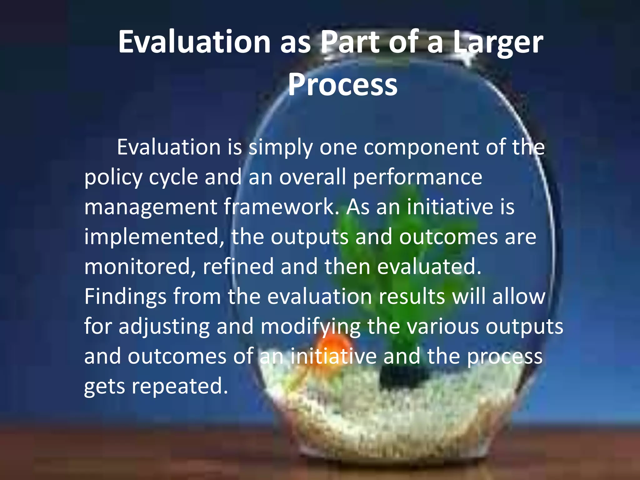 Evaluation as Part of a Larger
Process
Evaluation is simply one component of the
policy cycle and an overall performance
management framework. As an initiative is
implemented, the outputs and outcomes are
monitored, refined and then evaluated.
Findings from the evaluation results will allow
for adjusting and modifying the various outputs
and outcomes of an initiative and the process
gets repeated.

 