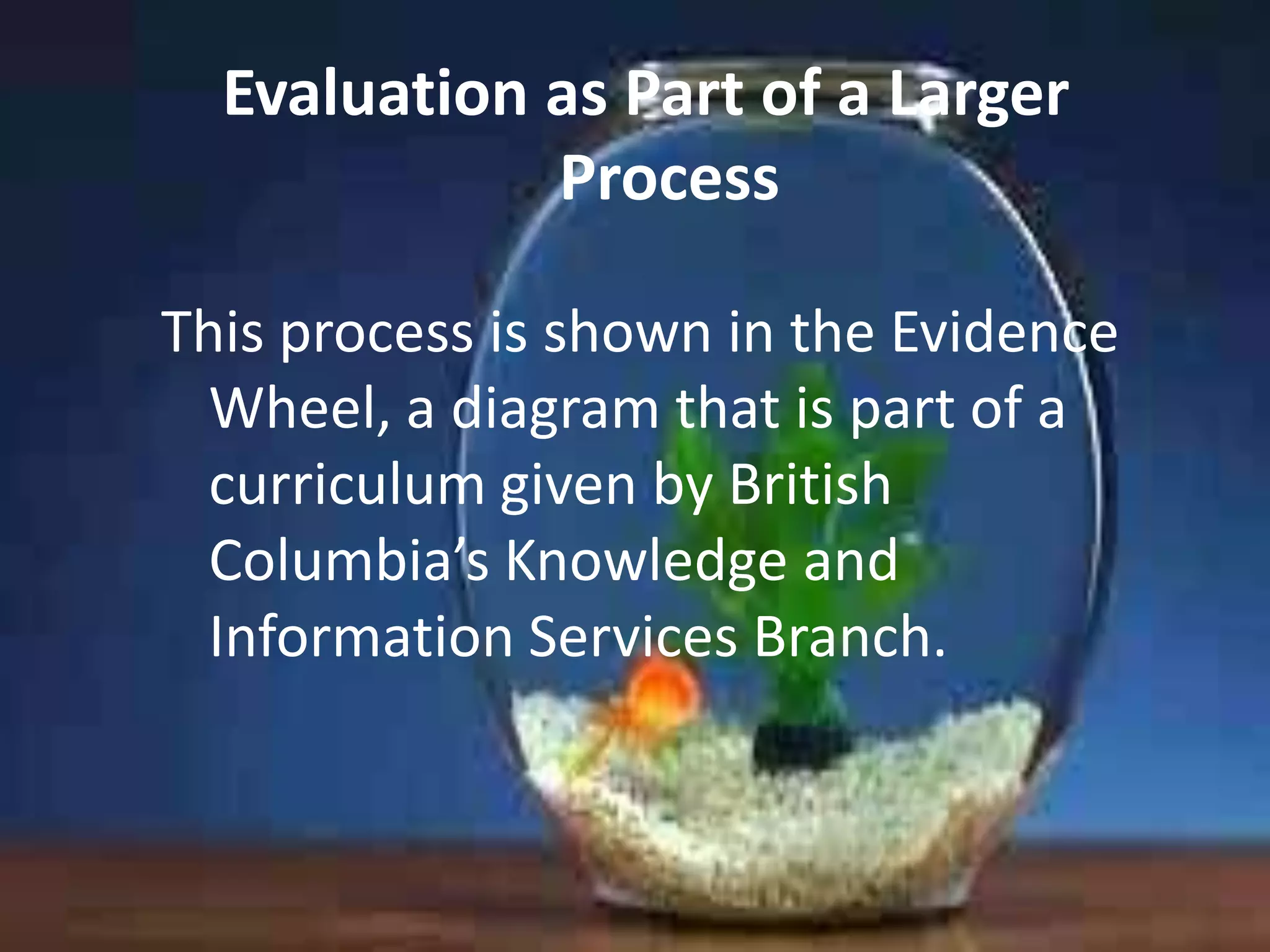 Evaluation as Part of a Larger
Process
This process is shown in the Evidence
Wheel, a diagram that is part of a
curriculum given by British
Columbia’s Knowledge and
Information Services Branch.

 