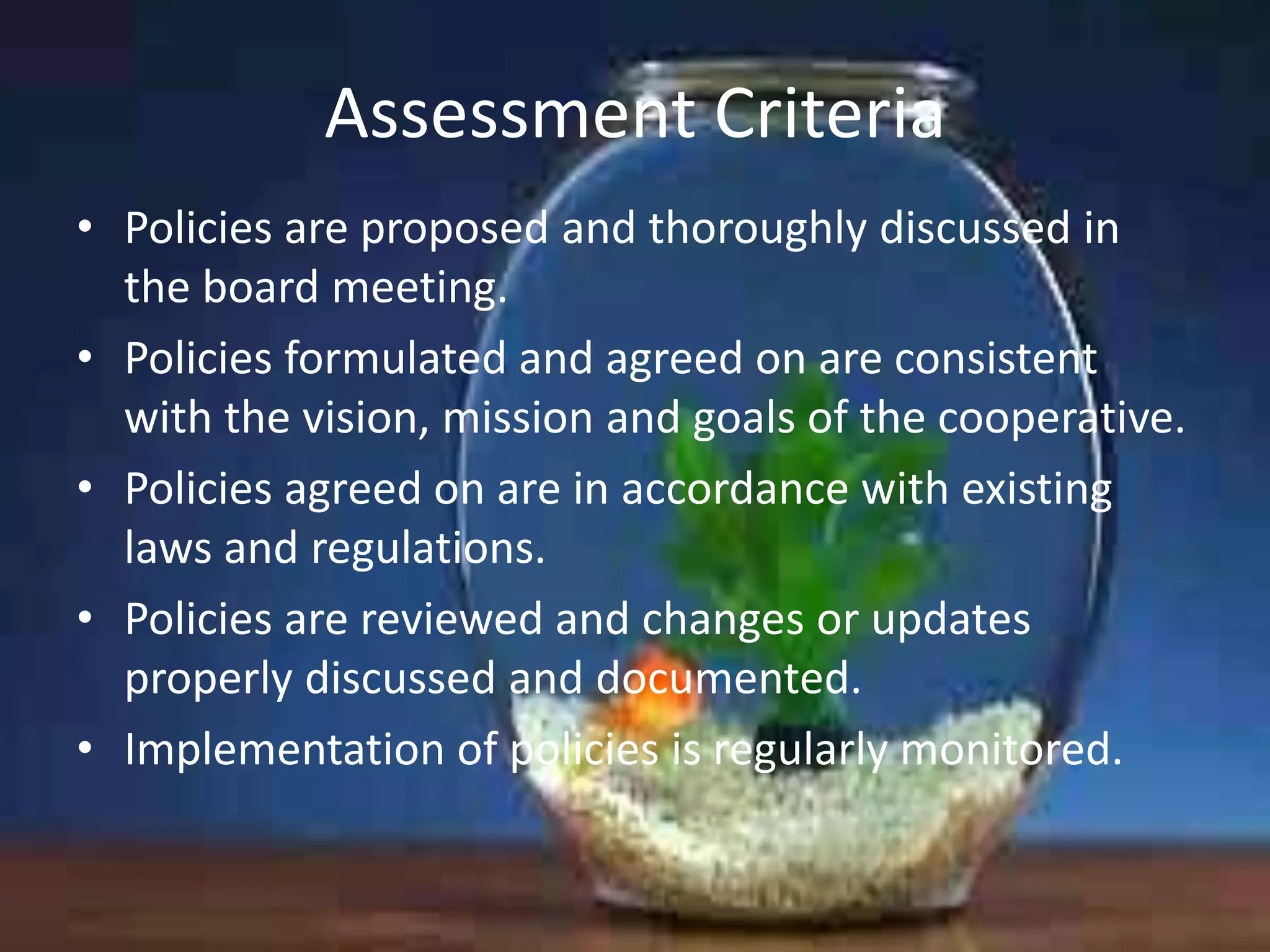 Assessment Criteria
• Policies are proposed and thoroughly discussed in
the board meeting.
• Policies formulated and agreed on are consistent
with the vision, mission and goals of the cooperative.
• Policies agreed on are in accordance with existing
laws and regulations.
• Policies are reviewed and changes or updates
properly discussed and documented.
• Implementation of policies is regularly monitored.

 