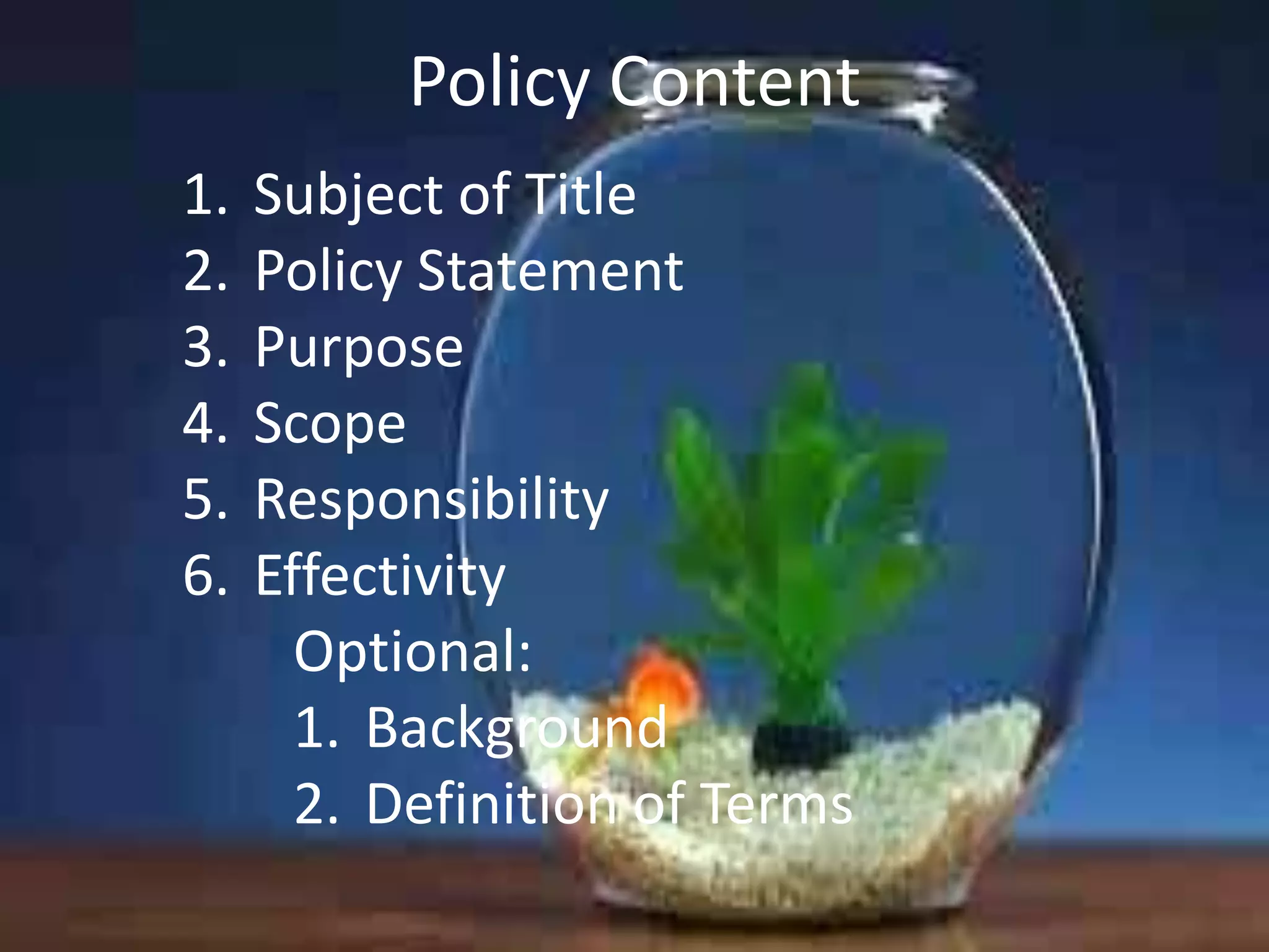 Policy Content
1.
2.
3.
4.
5.
6.

Subject of Title
Policy Statement
Purpose
Scope
Responsibility
Effectivity
Optional:
1. Background
2. Definition of Terms

 