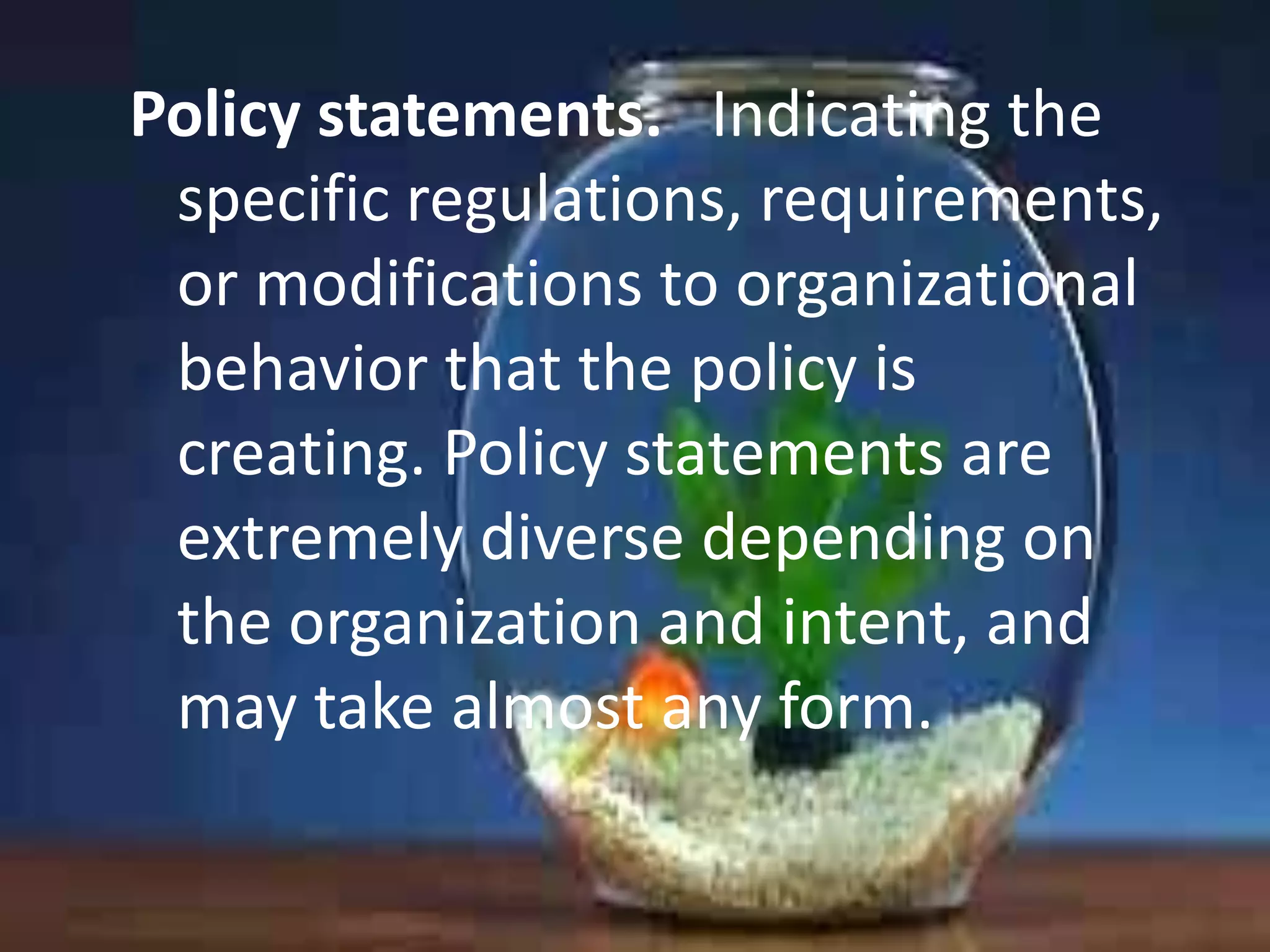 Policy statements. Indicating the
specific regulations, requirements,
or modifications to organizational
behavior that the policy is
creating. Policy statements are
extremely diverse depending on
the organization and intent, and
may take almost any form.

 