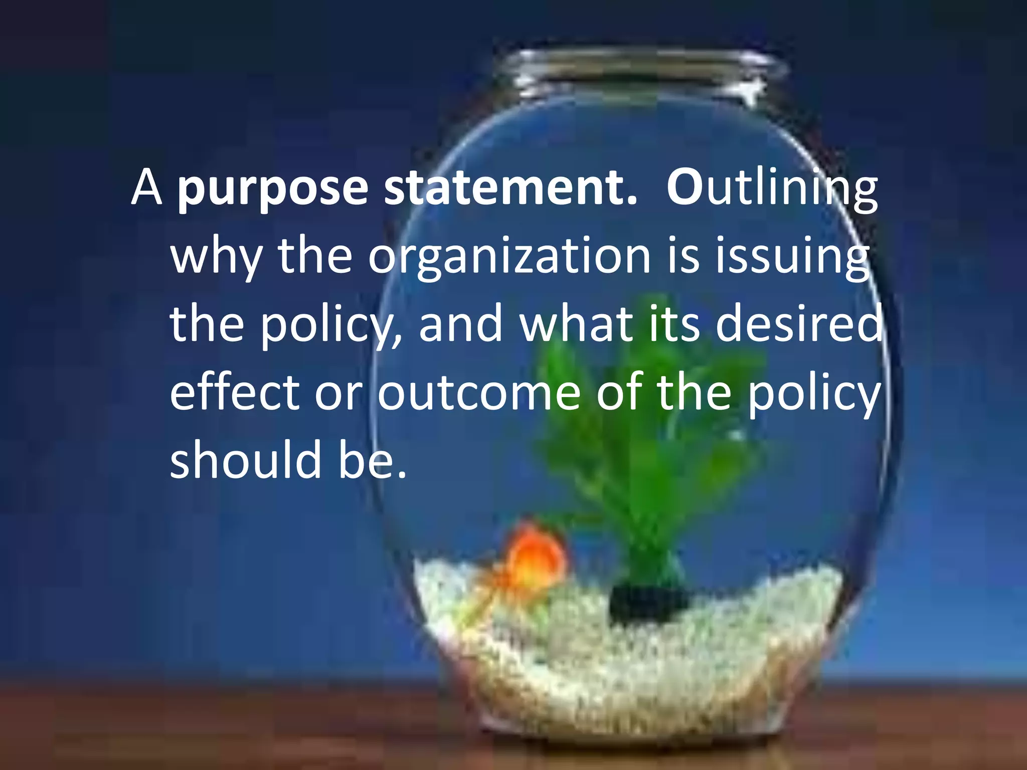 A purpose statement. Outlining
why the organization is issuing
the policy, and what its desired
effect or outcome of the policy
should be.

 