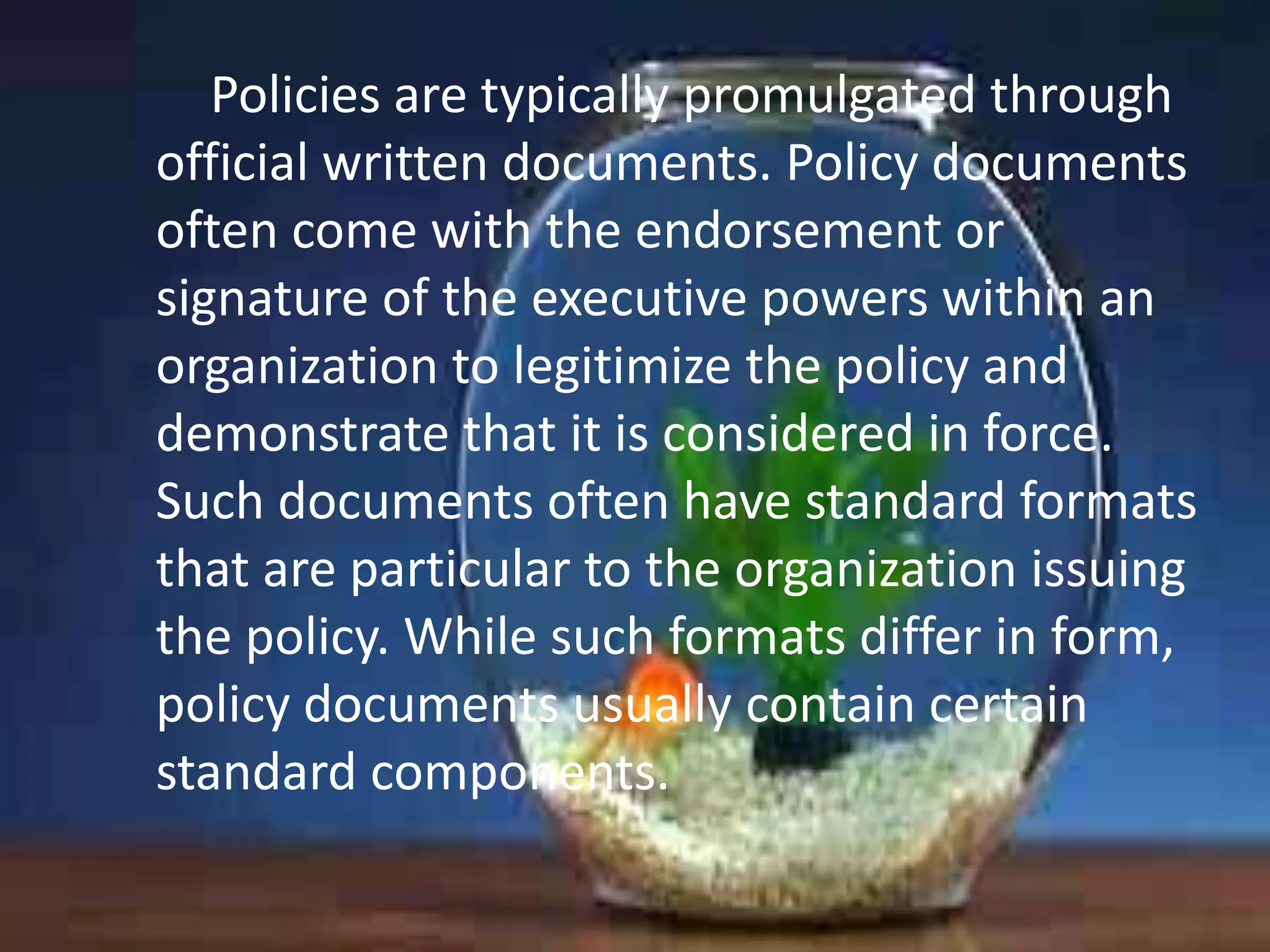 Policies are typically promulgated through
official written documents. Policy documents
often come with the endorsement or
signature of the executive powers within an
organization to legitimize the policy and
demonstrate that it is considered in force.
Such documents often have standard formats
that are particular to the organization issuing
the policy. While such formats differ in form,
policy documents usually contain certain
standard components.

 