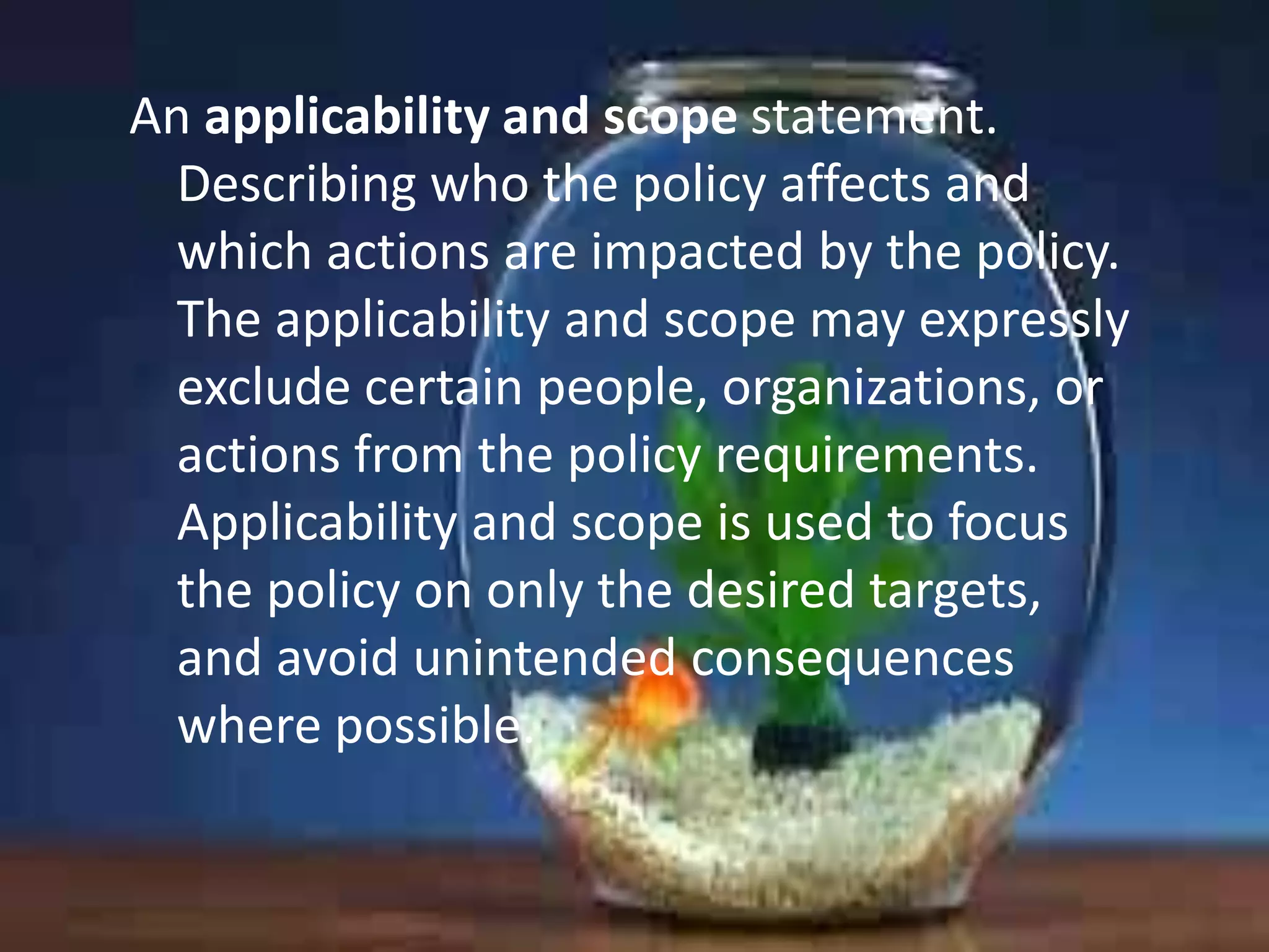 An applicability and scope statement.
Describing who the policy affects and
which actions are impacted by the policy.
The applicability and scope may expressly
exclude certain people, organizations, or
actions from the policy requirements.
Applicability and scope is used to focus
the policy on only the desired targets,
and avoid unintended consequences
where possible.

 