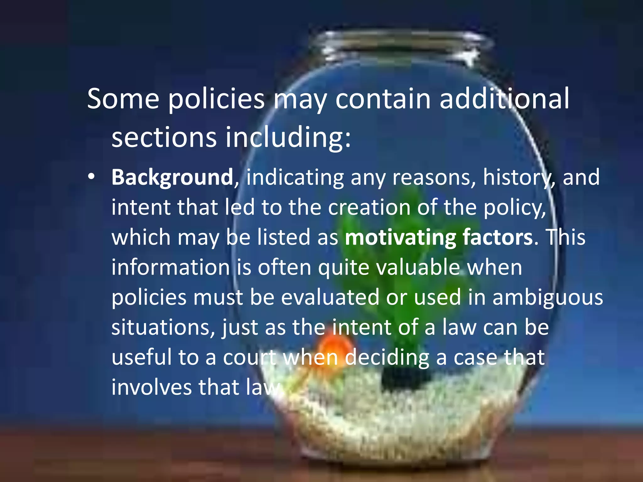 Some policies may contain additional
sections including:
• Background, indicating any reasons, history, and
intent that led to the creation of the policy,
which may be listed as motivating factors. This
information is often quite valuable when
policies must be evaluated or used in ambiguous
situations, just as the intent of a law can be
useful to a court when deciding a case that
involves that law.

 