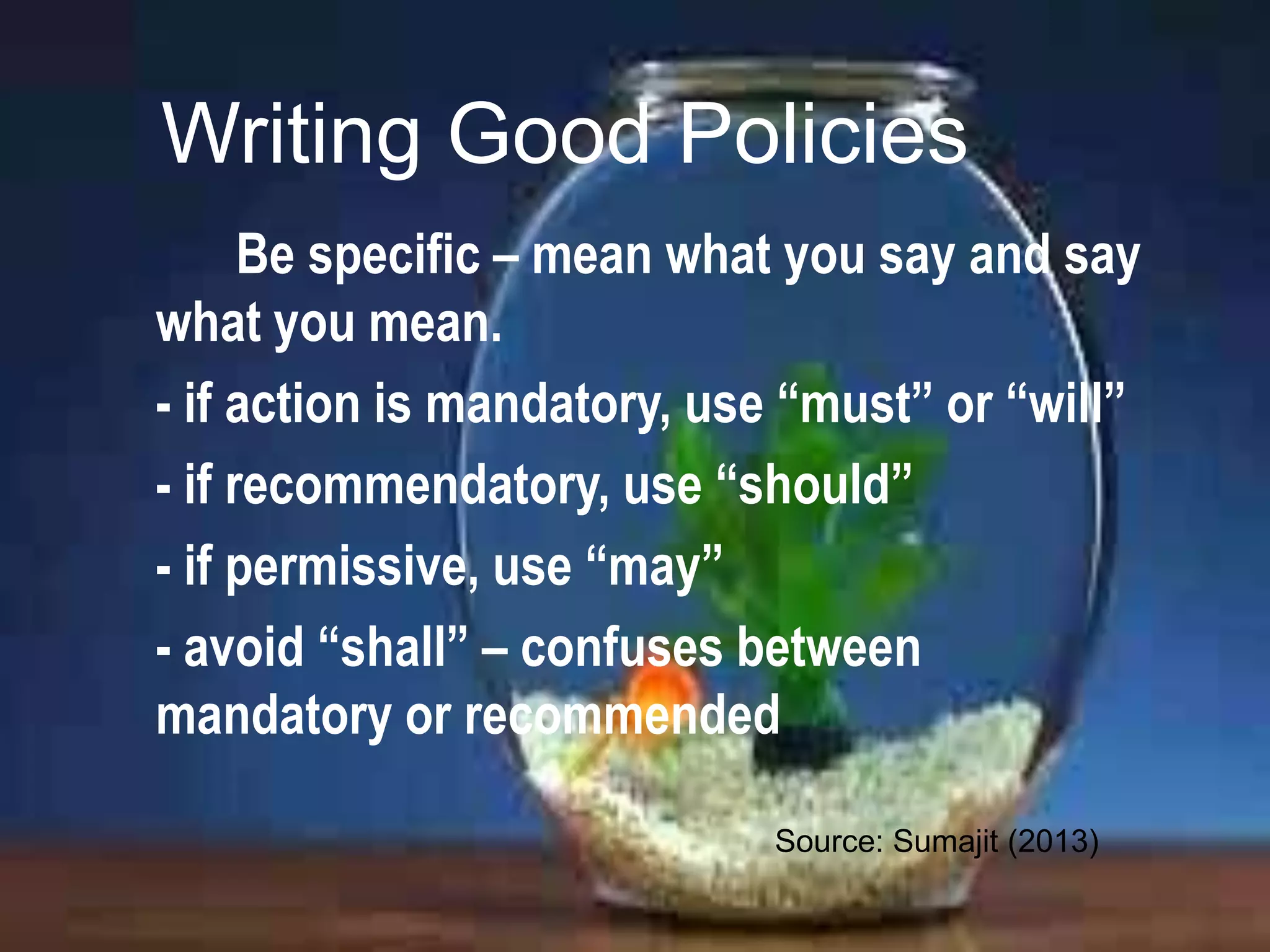 Writing Good Policies
Be specific – mean what you say and say
what you mean.
- if action is mandatory, use “must” or “will”
- if recommendatory, use “should”
- if permissive, use “may”
- avoid “shall” – confuses between
mandatory or recommended
Source: Sumajit (2013)

 
