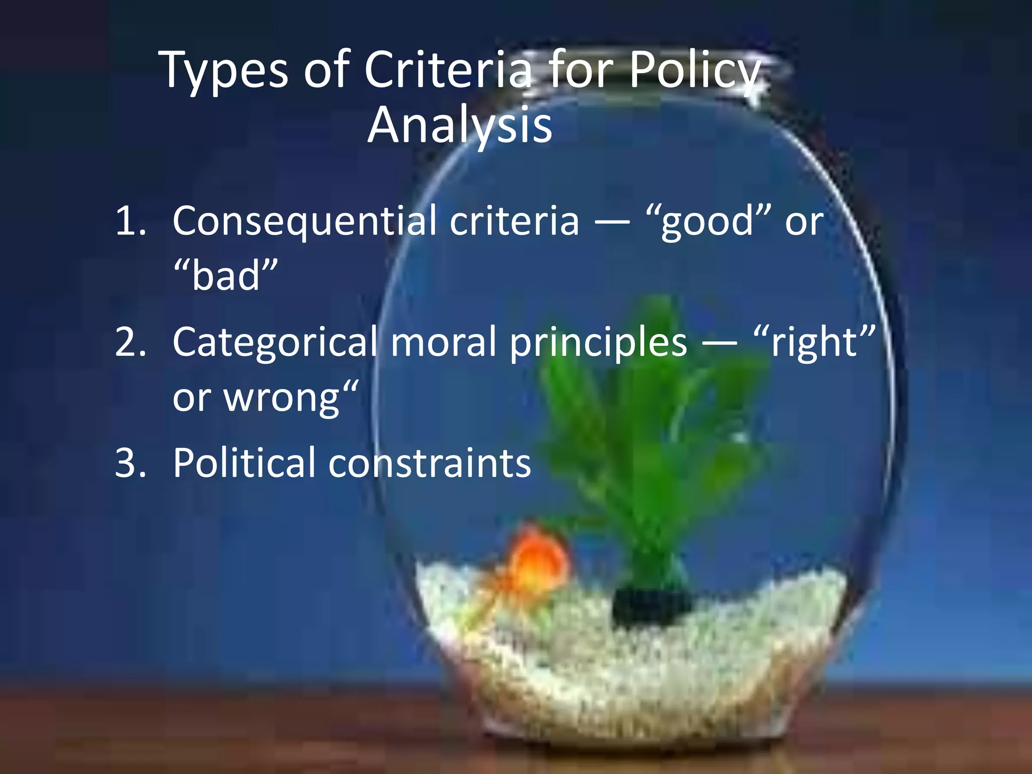Types of Criteria for Policy
Analysis
1. Consequential criteria — “good” or
“bad”
2. Categorical moral principles — “right”
or wrong“
3. Political constraints

 