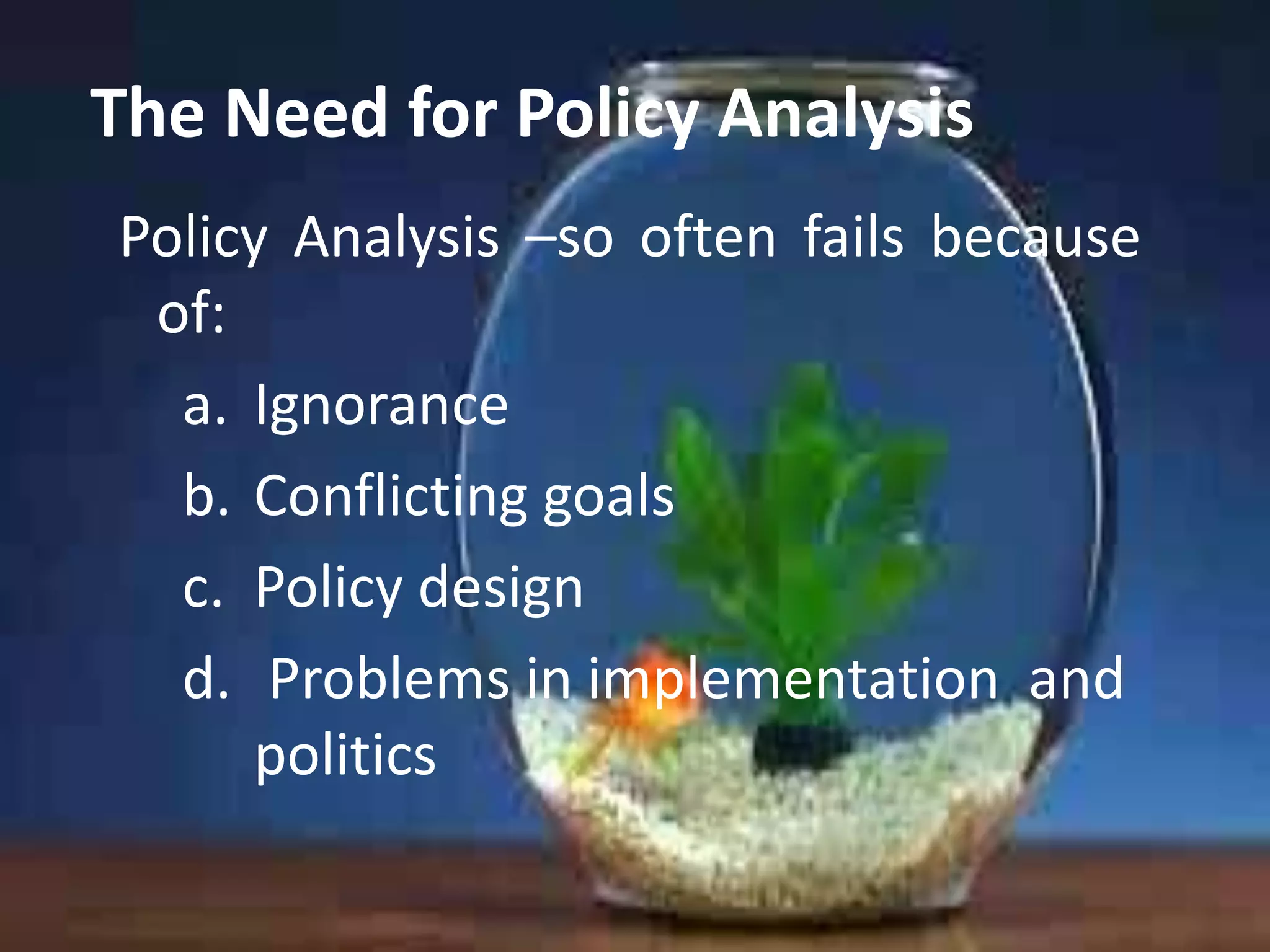 The Need for Policy Analysis
Policy Analysis –so often fails because
of:
a. Ignorance
b. Conflicting goals
c. Policy design
d. Problems in implementation and
politics

 