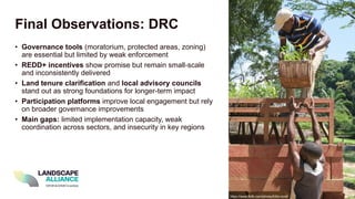 Final Observations: DRC
• Governance tools (moratorium, protected areas, zoning)
are essential but limited by weak enforcement
• REDD+ incentives show promise but remain small-scale
and inconsistently delivered
• Land tenure clarification and local advisory councils
stand out as strong foundations for longer-term impact
• Participation platforms improve local engagement but rely
on broader governance improvements
• Main gaps: limited implementation capacity, weak
coordination across sectors, and insecurity in key regions
https://www.flickr.com/photos/cifor-icraf/
 