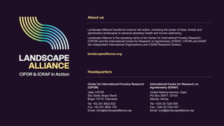 Headquarters
Center for International Forestry Research
(CIFOR)
Jalan CIFOR
Situ Gede, Bogor Barat
Bogor 16115, Indonesia
Tel: +62 251 8622 622
Fax: +62 251 8622 100
Email: cifor@landscapealliance.org
International Centre for Research on
Agroforestry (ICRAF)
United Nations Avenue, Gigiri
PO Box 30677, 00100
Nairobi, Kenya
Tel: +254 20 7224 000
Fax: +254 20 7224 001
Email: icraf@landscapealliance.org
About us
Landscape Alliance transforms science into action, unlocking the power of trees, forests and
agroforestry landscapes to advance planetary health and human well-being.
Landscape Alliance is the operating name of the Center for International Forestry Research
(CIFOR) and the International Centre for Research on Agroforestry (ICRAF). CIFOR and ICRAF
are independent International Organizations and CGIAR Research Centers.
landscapealliance.org
 