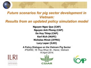 Future scenarios for pig sector development in
Vietnam:
Results from an updated policy simulation model
Nguyen Ngoc Que (CAP)
Nguyen Anh Phong (CAP)
Do Huy Thiep (CAP)
Karl Rich (NUPI)
Nicholas Minot (IFPRI)
Lucy Lapar (ILRI)
A Policy Dialogue on the Vietnam Pig Sector
IPSARD, 16 Thuy Khue St., Hanoi, Vietnam
14 April 2014.
 