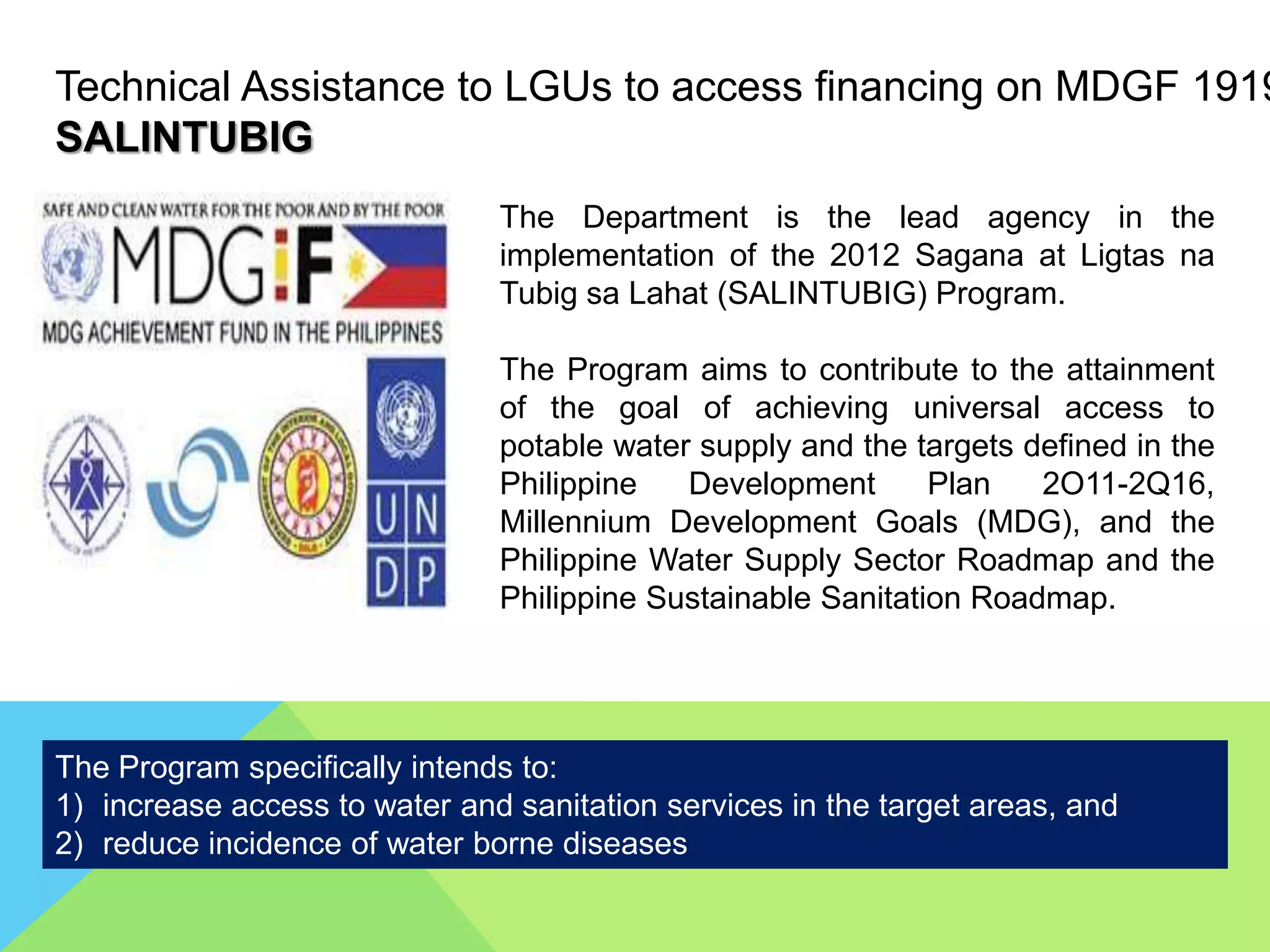 Technical Assistance to LGUs to access financing on MDGF 1919
SALINTUBIG
The Department is the lead agency in the
implementation of the 2012 Sagana at Ligtas na
Tubig sa Lahat (SALINTUBIG) Program.
The Program aims to contribute to the attainment
of the goal of achieving universal access to
potable water supply and the targets defined in the
Philippine Development Plan 2O11-2Q16,
Millennium Development Goals (MDG), and the
Philippine Water Supply Sector Roadmap and the
Philippine Sustainable Sanitation Roadmap.
The Program specifically intends to:
1) increase access to water and sanitation services in the target areas, and
2) reduce incidence of water borne diseases
 
