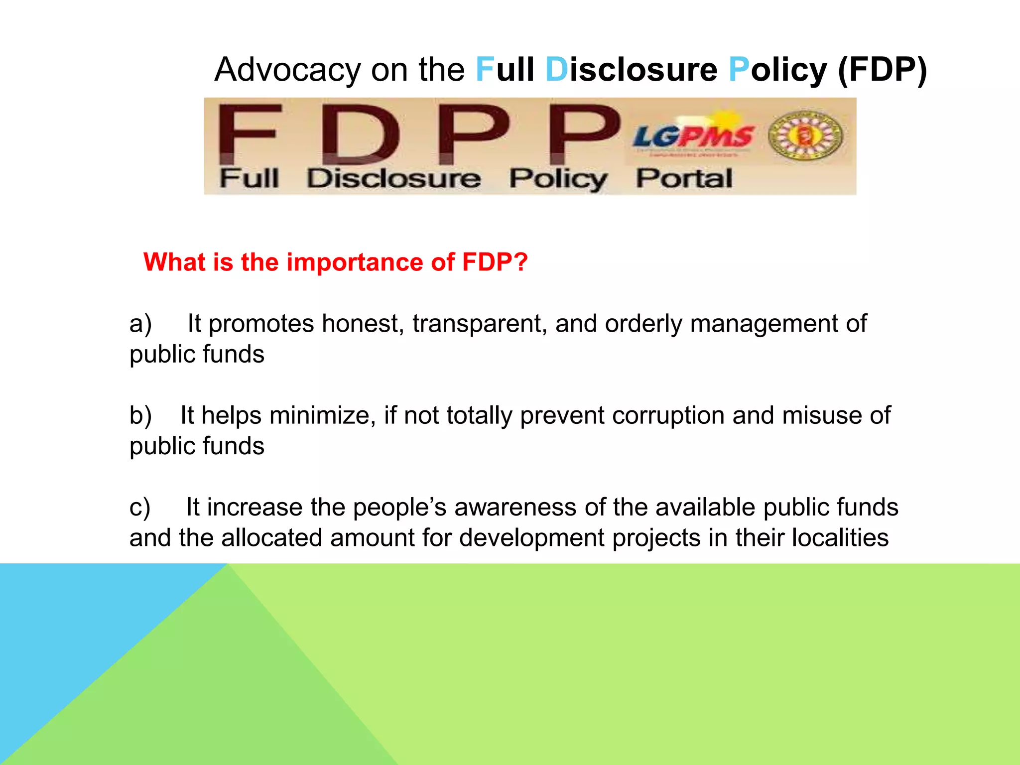Advocacy on the Full Disclosure Policy (FDP)
What is the importance of FDP?
a) It promotes honest, transparent, and orderly management of
public funds
b) It helps minimize, if not totally prevent corruption and misuse of
public funds
c) It increase the people’s awareness of the available public funds
and the allocated amount for development projects in their localities
 