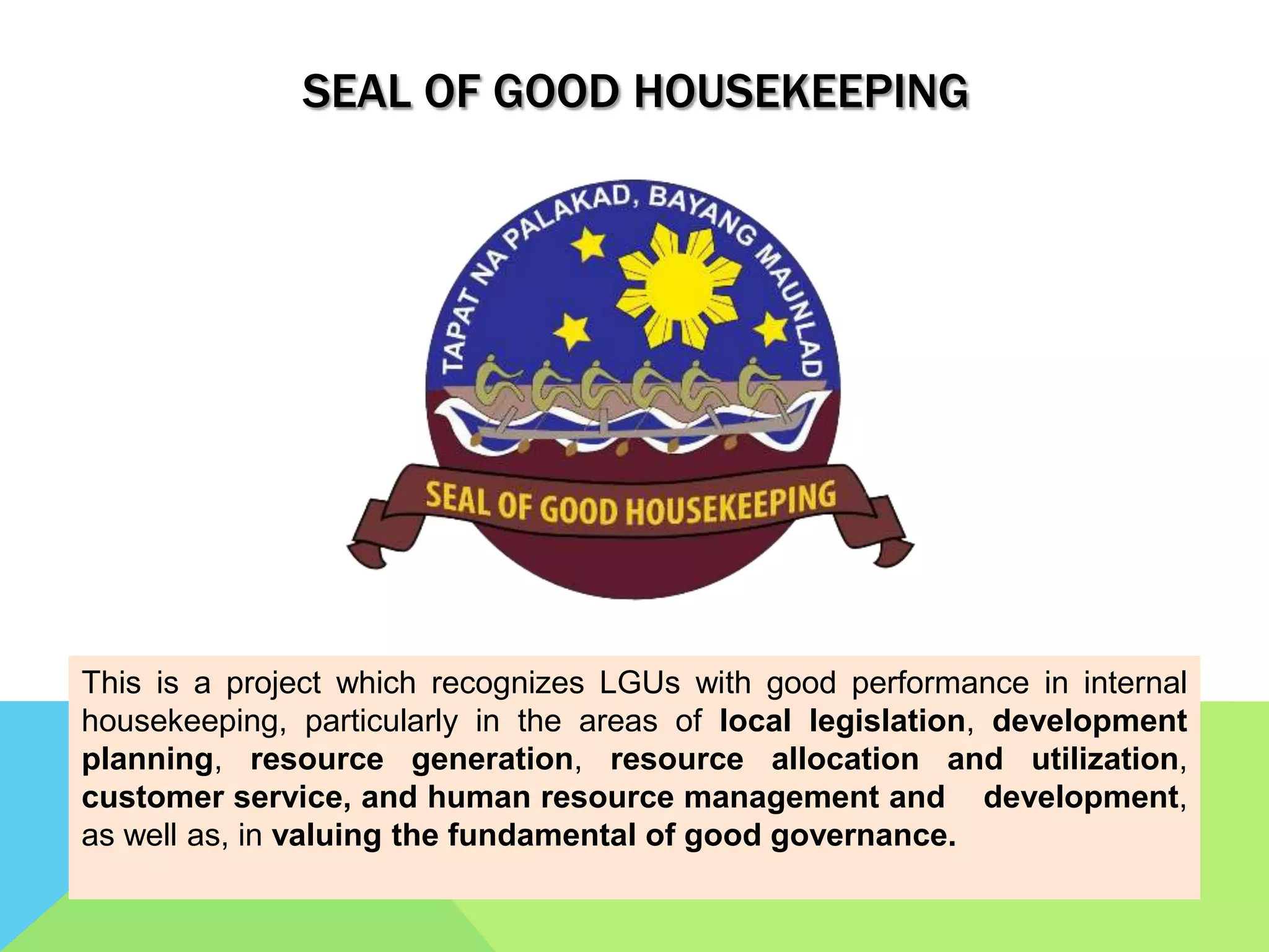 SEAL OF GOOD HOUSEKEEPING
This is a project which recognizes LGUs with good performance in internal
housekeeping, particularly in the areas of local legislation, development
planning, resource generation, resource allocation and utilization,
customer service, and human resource management and development,
as well as, in valuing the fundamental of good governance.
 