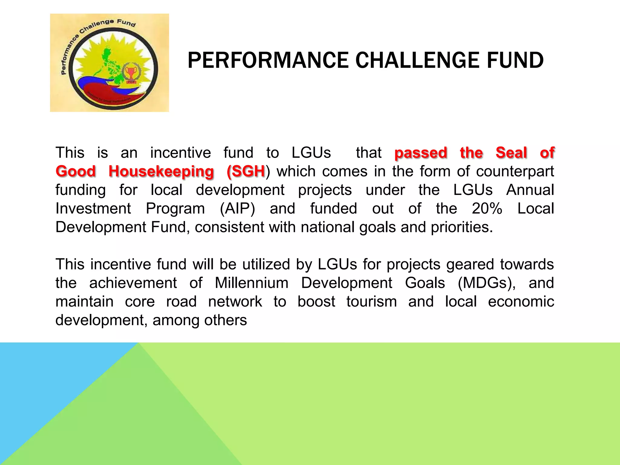 PERFORMANCE CHALLENGE FUND
This is an incentive fund to LGUs that passed the Seal of
Good Housekeeping (SGH) which comes in the form of counterpart
funding for local development projects under the LGUs Annual
Investment Program (AIP) and funded out of the 20% Local
Development Fund, consistent with national goals and priorities.
This incentive fund will be utilized by LGUs for projects geared towards
the achievement of Millennium Development Goals (MDGs), and
maintain core road network to boost tourism and local economic
development, among others
 