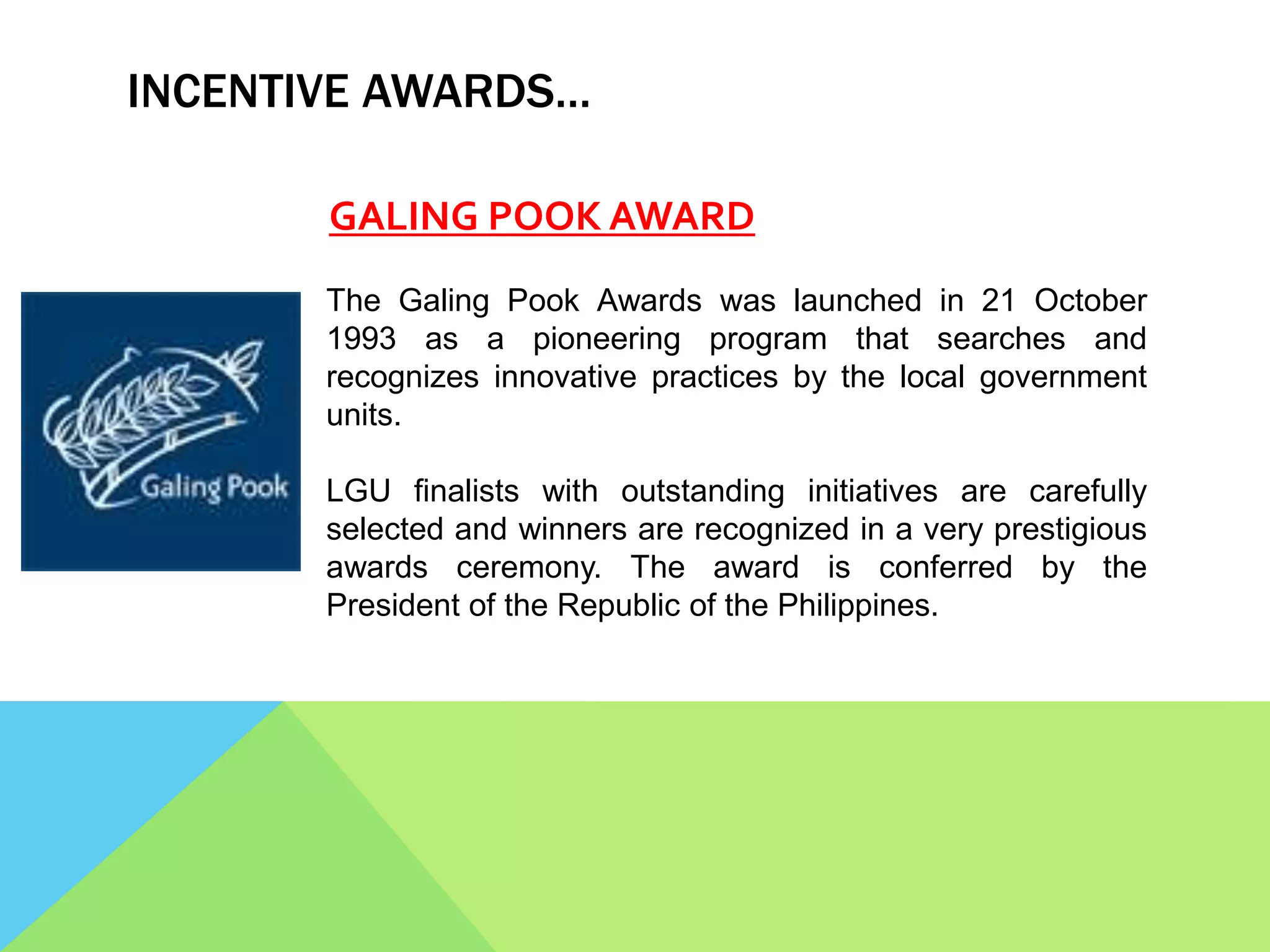 INCENTIVE AWARDS…
GALING POOK AWARD
The Galing Pook Awards was launched in 21 October
1993 as a pioneering program that searches and
recognizes innovative practices by the local government
units.
LGU finalists with outstanding initiatives are carefully
selected and winners are recognized in a very prestigious
awards ceremony. The award is conferred by the
President of the Republic of the Philippines.
 