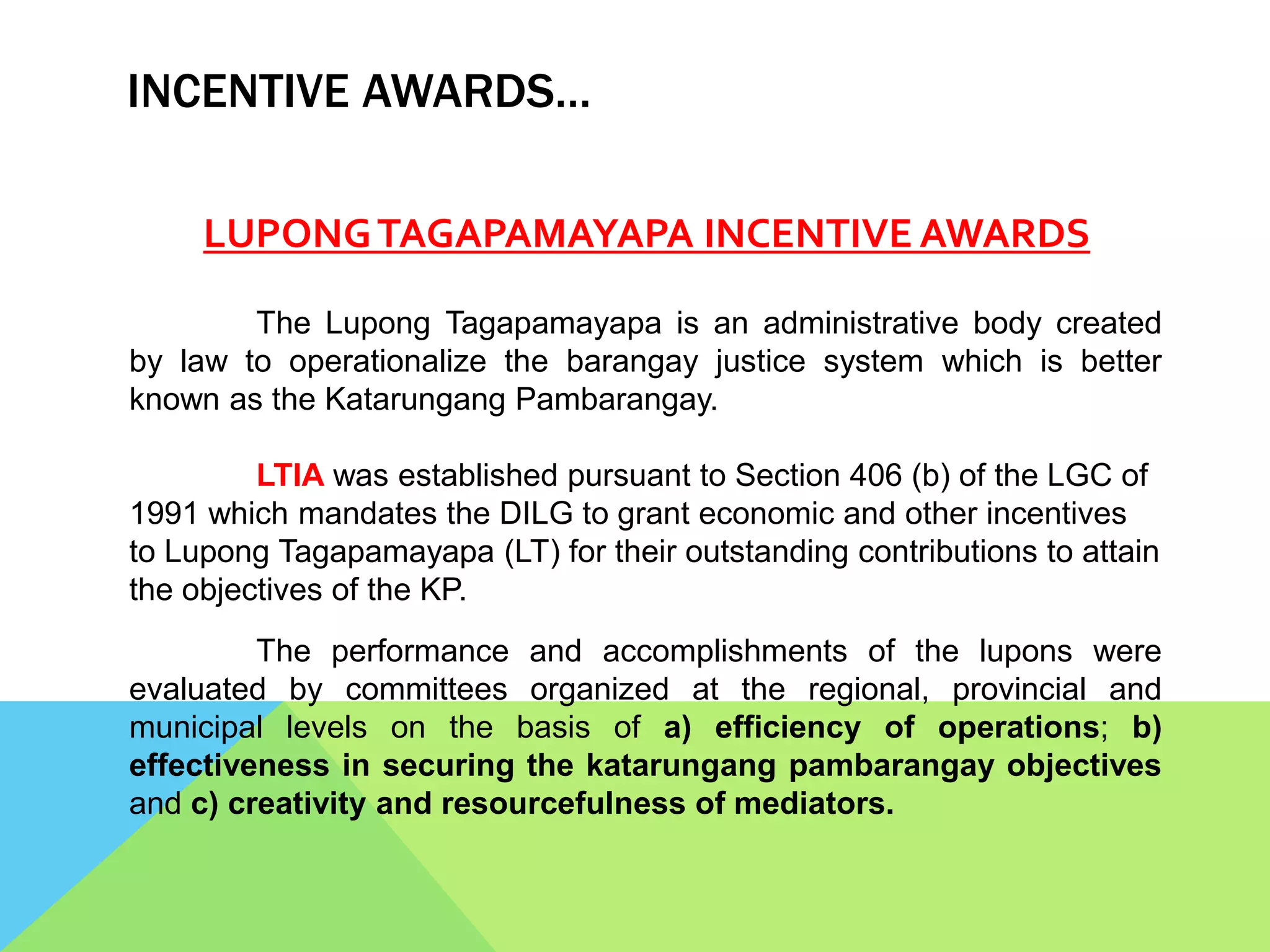 INCENTIVE AWARDS…
LUPONGTAGAPAMAYAPA INCENTIVE AWARDS
The Lupong Tagapamayapa is an administrative body created
by law to operationalize the barangay justice system which is better
known as the Katarungang Pambarangay.
LTIA was established pursuant to Section 406 (b) of the LGC of
1991 which mandates the DILG to grant economic and other incentives
to Lupong Tagapamayapa (LT) for their outstanding contributions to attain
the objectives of the KP.
The performance and accomplishments of the lupons were
evaluated by committees organized at the regional, provincial and
municipal levels on the basis of a) efficiency of operations; b)
effectiveness in securing the katarungang pambarangay objectives
and c) creativity and resourcefulness of mediators.
 