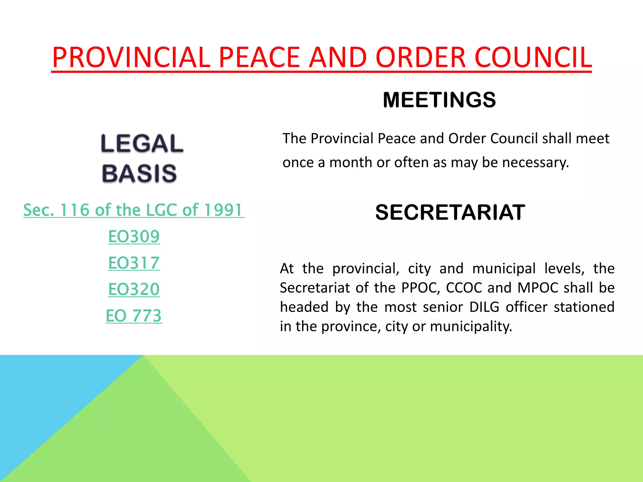 PROVINCIAL PEACE AND ORDER COUNCIL
Sec. 116 of the LGC of 1991
EO309
EO317
EO320
EO 773
MEETINGS
The Provincial Peace and Order Council shall meet
once a month or often as may be necessary.
SECRETARIAT
At the provincial, city and municipal levels, the
Secretariat of the PPOC, CCOC and MPOC shall be
headed by the most senior DILG officer stationed
in the province, city or municipality.
 