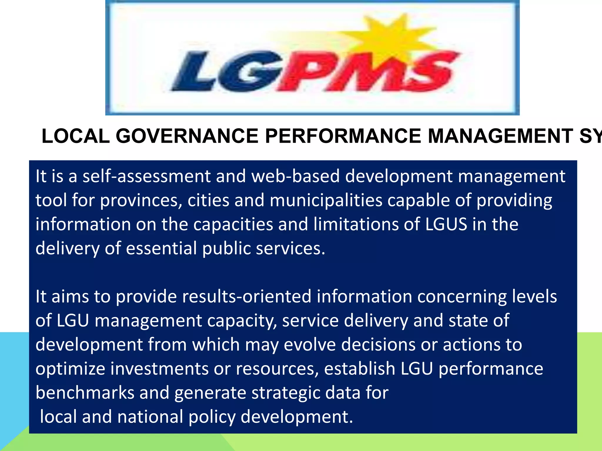 LOCAL GOVERNANCE PERFORMANCE MANAGEMENT SY
It is a self-assessment and web-based development management
tool for provinces, cities and municipalities capable of providing
information on the capacities and limitations of LGUS in the
delivery of essential public services.
It aims to provide results-oriented information concerning levels
of LGU management capacity, service delivery and state of
development from which may evolve decisions or actions to
optimize investments or resources, establish LGU performance
benchmarks and generate strategic data for
local and national policy development.
 