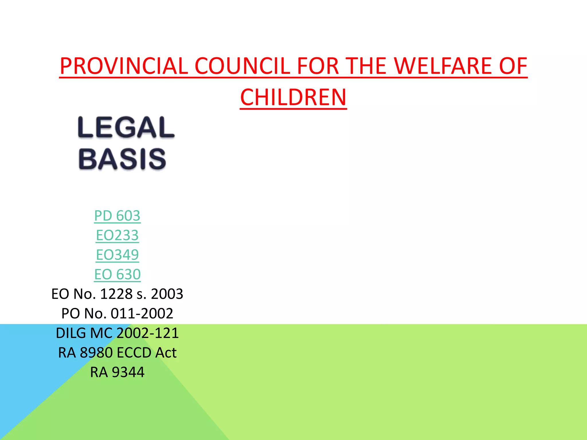 PROVINCIAL COUNCIL FOR THE WELFARE OF
CHILDREN
PD 603
EO233
EO349
EO 630
EO No. 1228 s. 2003
PO No. 011-2002
DILG MC 2002-121
RA 8980 ECCD Act
RA 9344
 
