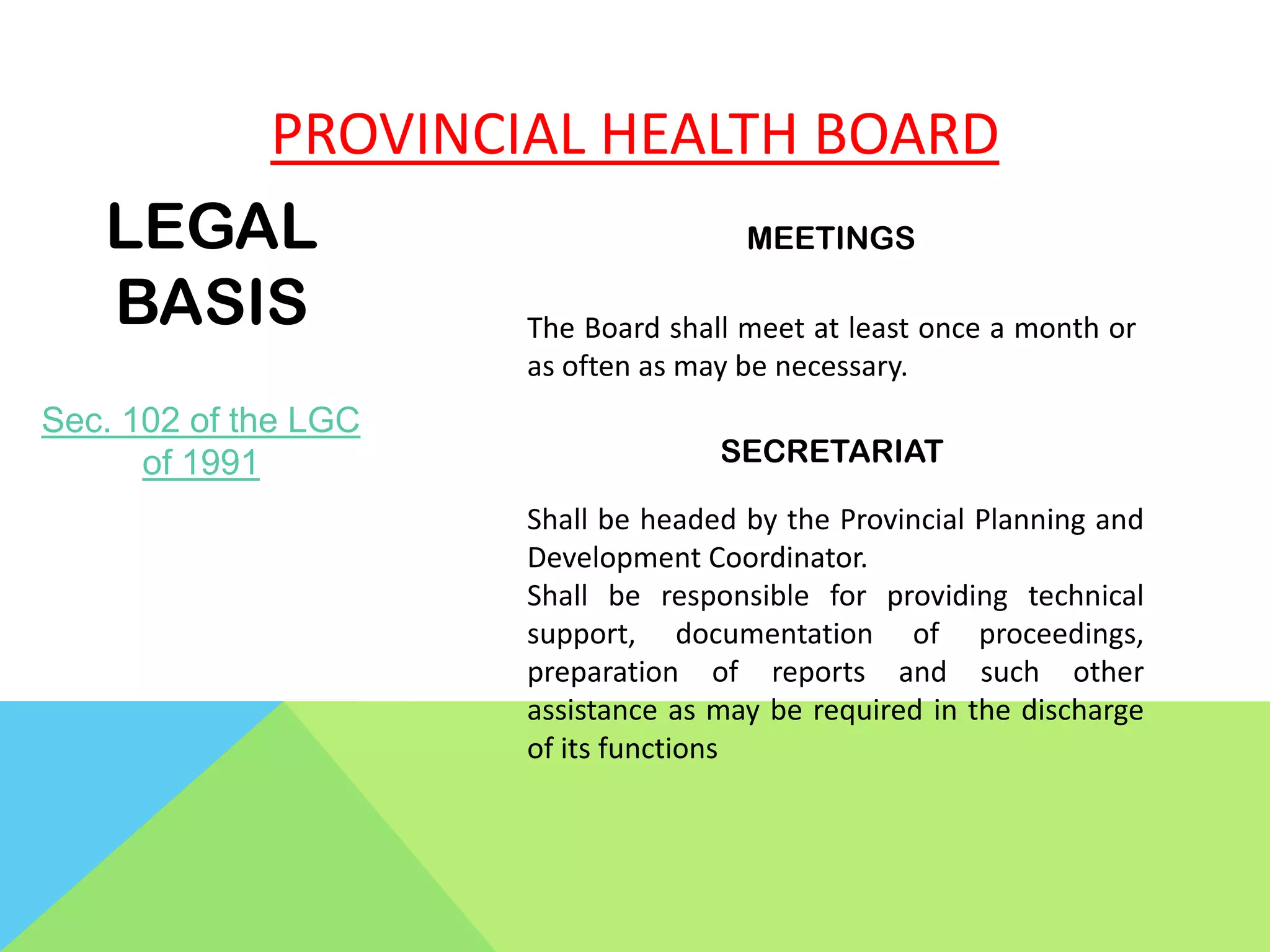 PROVINCIAL HEALTH BOARD
LEGAL
BASIS
Sec. 102 of the LGC
of 1991
MEETINGS
The Board shall meet at least once a month or
as often as may be necessary.
SECRETARIAT
Shall be headed by the Provincial Planning and
Development Coordinator.
Shall be responsible for providing technical
support, documentation of proceedings,
preparation of reports and such other
assistance as may be required in the discharge
of its functions
 