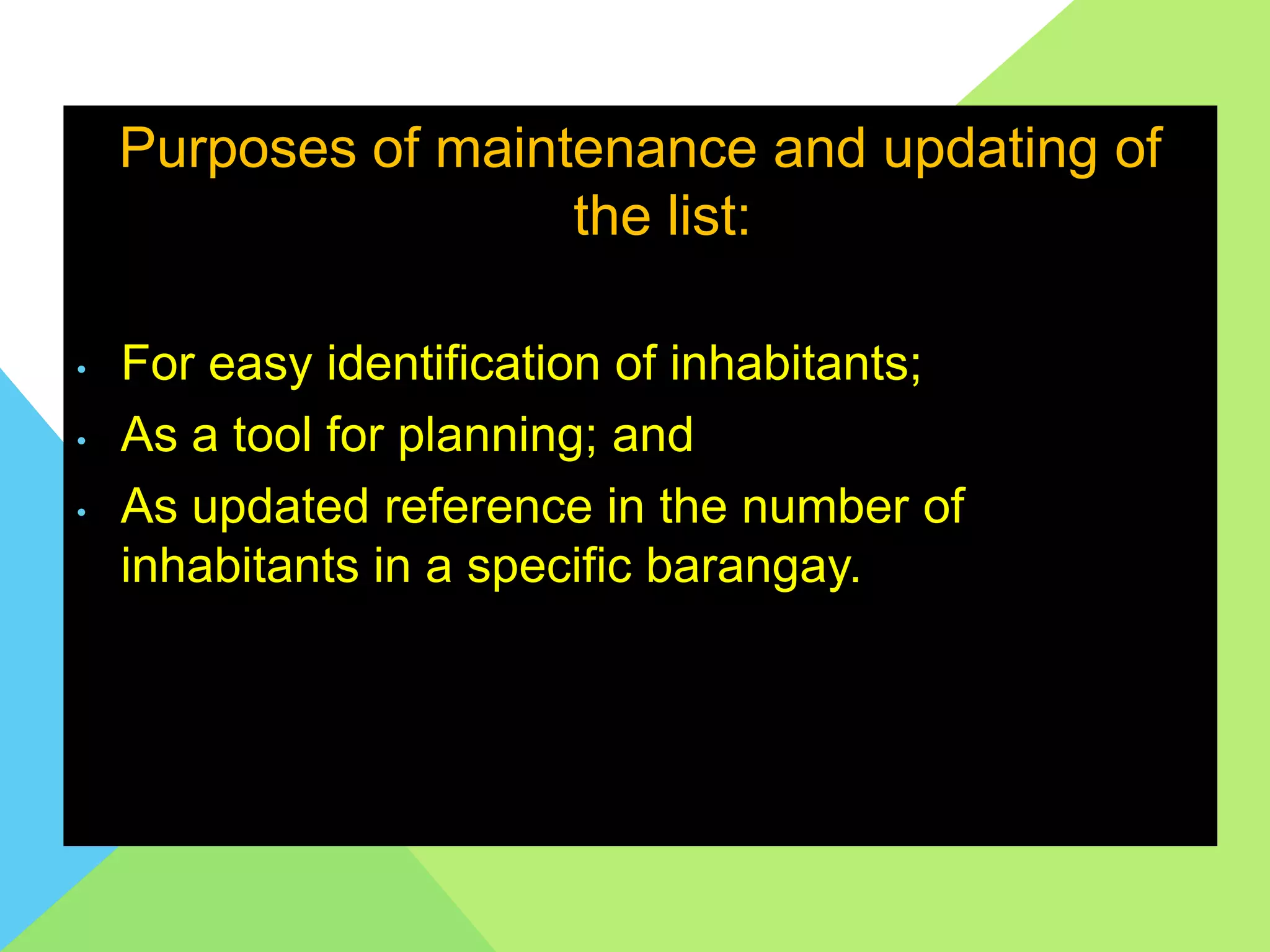 Purposes of maintenance and updating of
the list:
• For easy identification of inhabitants;
• As a tool for planning; and
• As updated reference in the number of
inhabitants in a specific barangay.
 