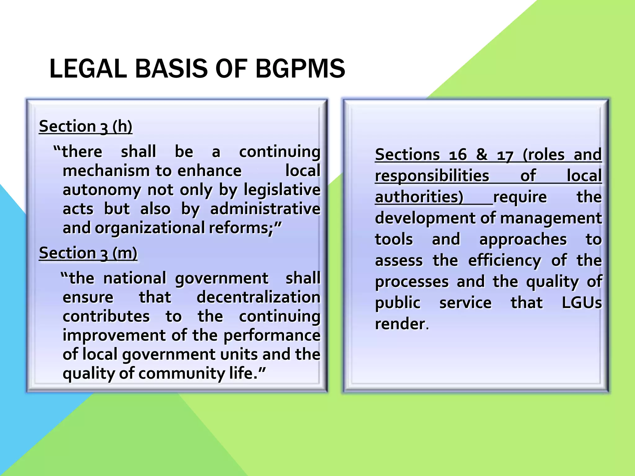 LEGAL BASIS OF BGPMS
Section 3 (h)
“there shall be a continuing
mechanism to enhance local
autonomy not only by legislative
acts but also by administrative
and organizational reforms;”
Section 3 (m)
“the national government shall
ensure that decentralization
contributes to the continuing
improvement of the performance
of local government units and the
quality of community life.”
Sections 16 & 17 (roles and
responsibilities of local
authorities) require the
development of management
tools and approaches to
assess the efficiency of the
processes and the quality of
public service that LGUs
render.
 