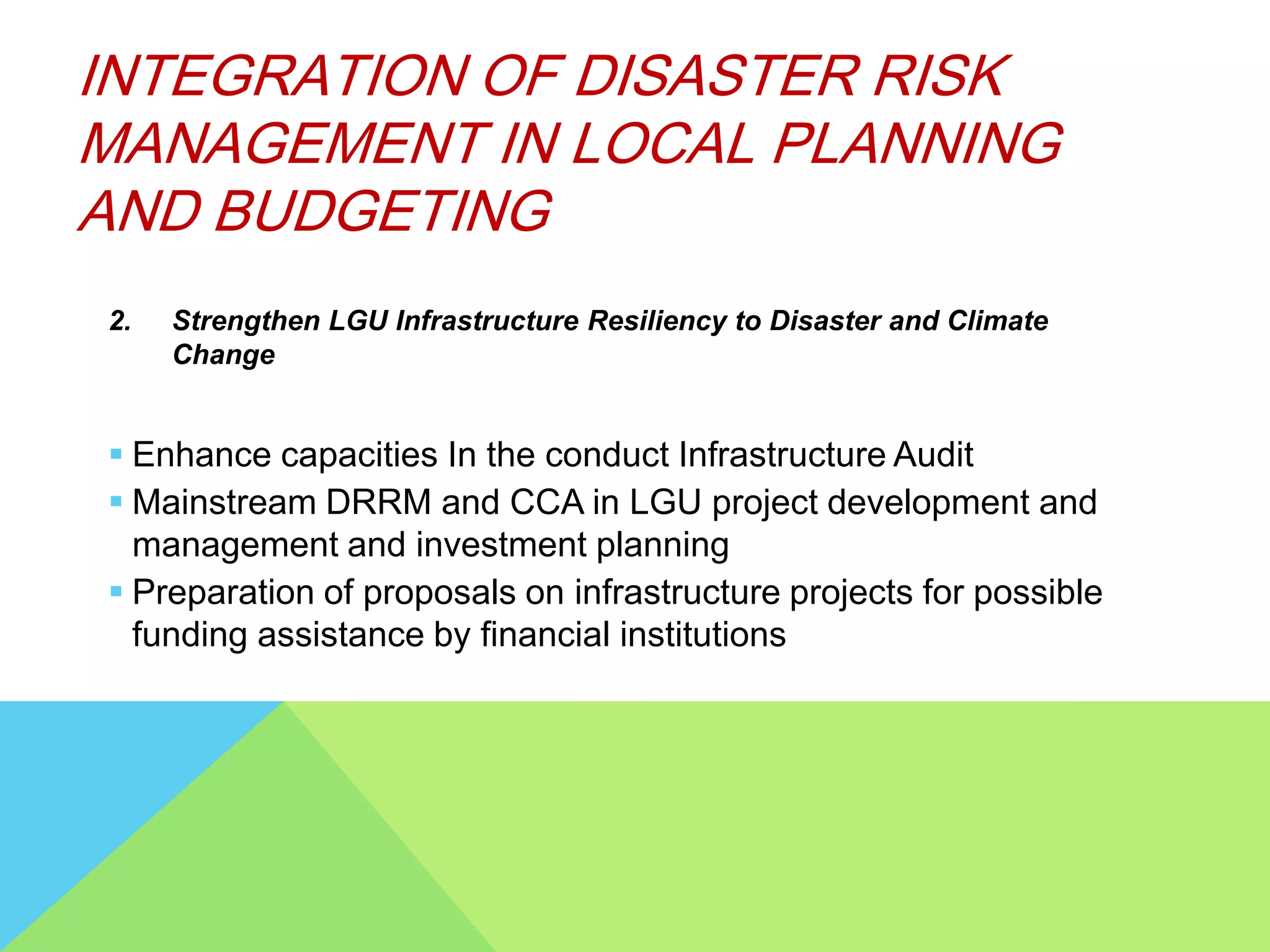 2. Strengthen LGU Infrastructure Resiliency to Disaster and Climate
Change
 Enhance capacities In the conduct Infrastructure Audit
 Mainstream DRRM and CCA in LGU project development and
management and investment planning
 Preparation of proposals on infrastructure projects for possible
funding assistance by financial institutions
INTEGRATION OF DISASTER RISK
MANAGEMENT IN LOCAL PLANNING
AND BUDGETING
 