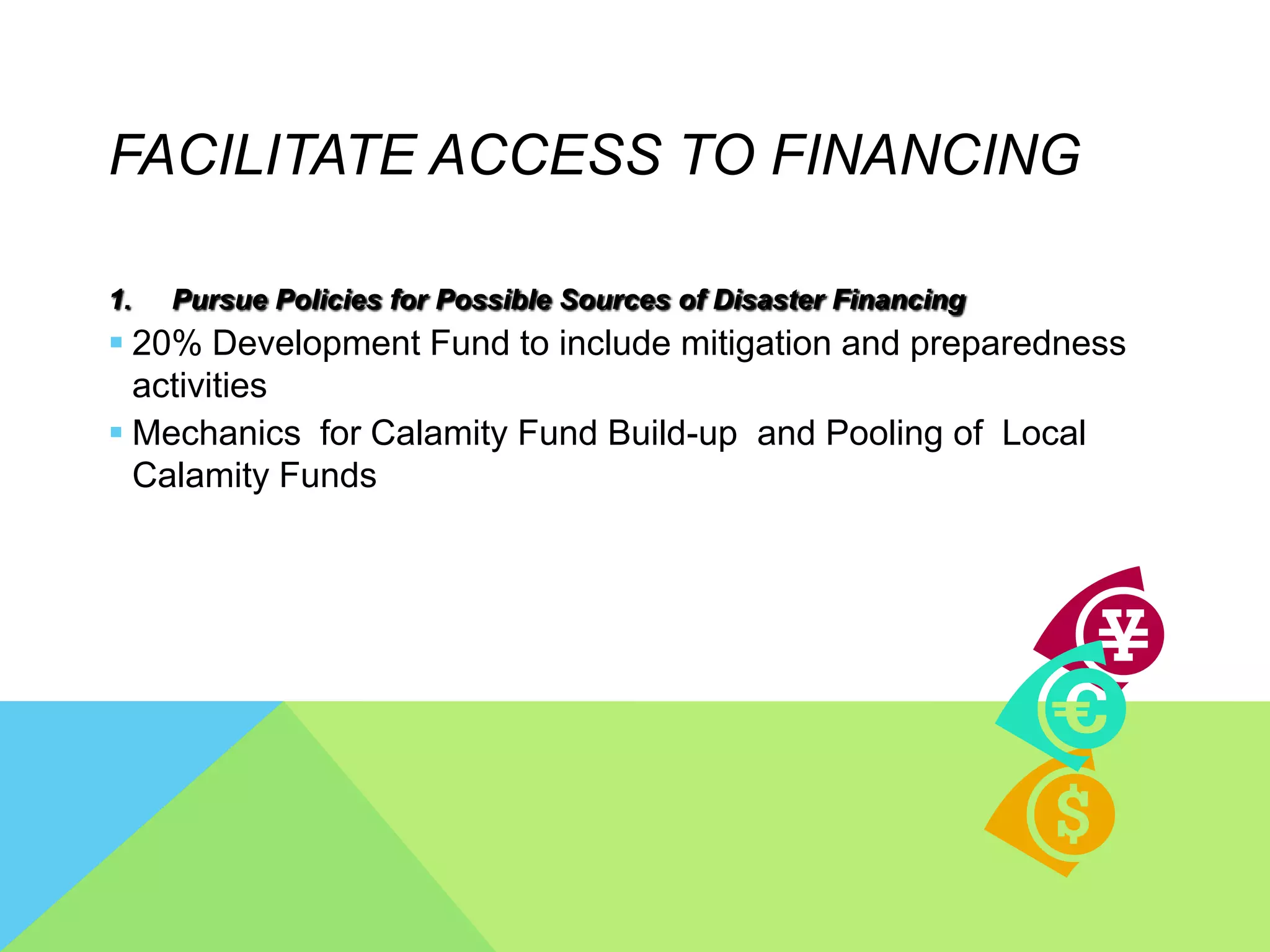 FACILITATE ACCESS TO FINANCING
1. Pursue Policies for Possible Sources of Disaster Financing
 20% Development Fund to include mitigation and preparedness
activities
 Mechanics for Calamity Fund Build-up and Pooling of Local
Calamity Funds
 