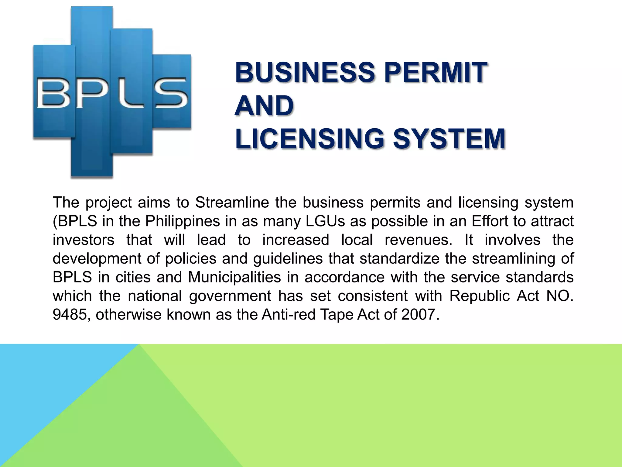 The project aims to Streamline the business permits and licensing system
(BPLS in the Philippines in as many LGUs as possible in an Effort to attract
investors that will lead to increased local revenues. It involves the
development of policies and guidelines that standardize the streamlining of
BPLS in cities and Municipalities in accordance with the service standards
which the national government has set consistent with Republic Act NO.
9485, otherwise known as the Anti-red Tape Act of 2007.
BUSINESS PERMIT
AND
LICENSING SYSTEM
 