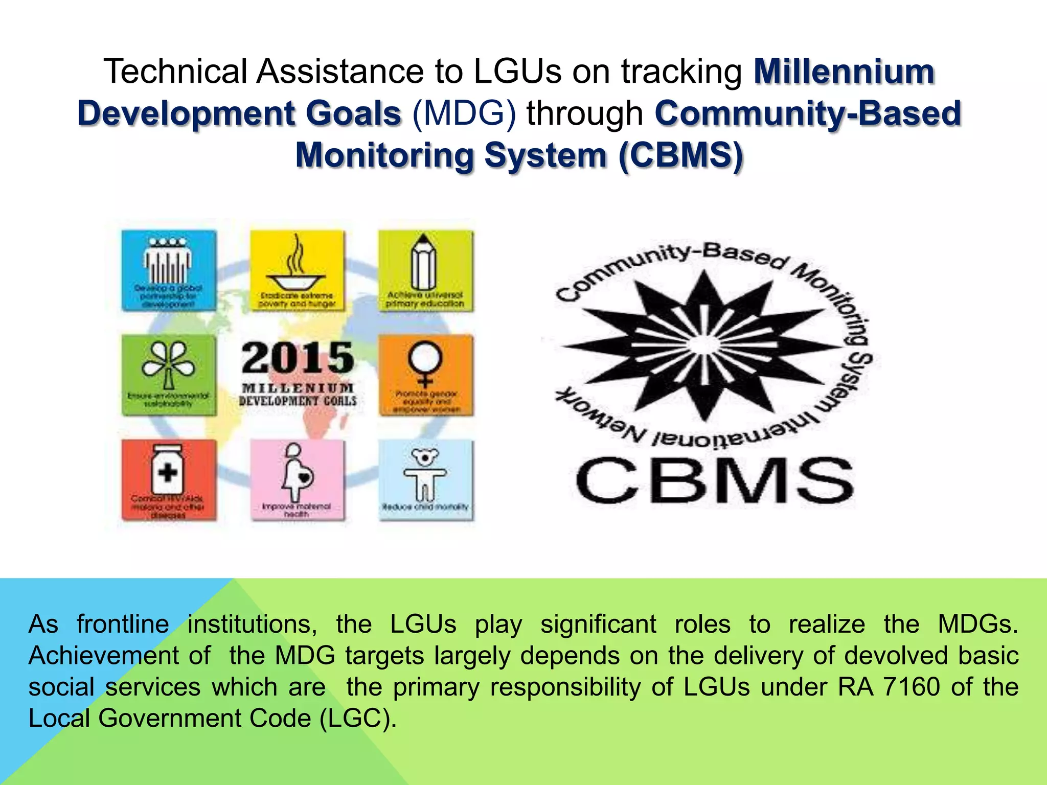 Technical Assistance to LGUs on tracking Millennium
Development Goals (MDG) through Community-Based
Monitoring System (CBMS)
As frontline institutions, the LGUs play significant roles to realize the MDGs.
Achievement of the MDG targets largely depends on the delivery of devolved basic
social services which are the primary responsibility of LGUs under RA 7160 of the
Local Government Code (LGC).
 