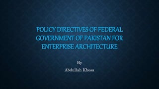 POLICY DIRECTIVES OF FEDERAL
GOVERNMENT OF PAKISTAN FOR
ENTERPRISE ARCHITECTURE
By
Abdullah Khosa
 