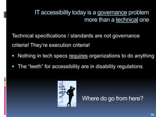 Where do go from here?
Technical specifications / standards are not governance
criteria! They‟re execution criteria!
 Nothing in tech specs requires organizations to do anything
 The “teeth” for accessibility are in disability regulations
10
IT accessibility today is a governance problem
more than a technical one
 