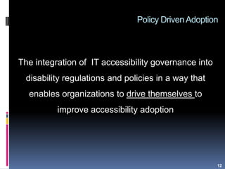 Policy Driven Adoption
The integration of IT accessibility governance into
disability regulations and policies in a way that
enables organizations to drive themselves to
improve accessibility adoption
12
 