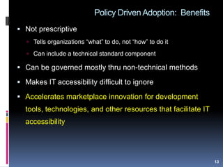 Policy Driven Adoption: Benefits
 Not prescriptive
 Tells organizations “what” to do, not “how” to do it
 Can include a technical standard component
 Can be governed mostly thru non-technical methods
 Makes IT accessibility difficult to ignore
 Accelerates marketplace innovation for development
tools, technologies, and other resources that facilitate IT
accessibility
13
 