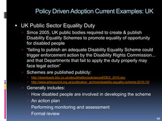 Policy Driven Adoption Current Examples: UK
14
 UK Public Sector Equality Duty
 Since 2005, UK public bodies required to create & publish
Disability Equality Schemes to promote equality of opportunity
for disabled people
 “failing to publish an adequate Disability Equality Scheme could
trigger enforcement action by the Disability Rights Commission...
and that Departments that fail to apply the duty properly may
face legal action”
 Schemes are published publicly:
 http://downloads.bbc.co.uk/aboutthebbc/policies/pdf/DES_2010.doc
 http://www.artscouncil.org.uk/publication_archive/disability-equality-scheme-2010-13/
 Generally includes:
 How disabled people are involved in developing the scheme
 An action plan
 Performing monitoring and assessment
 Formal review
 