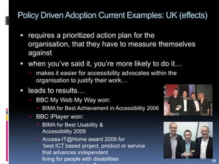 Policy Driven Adoption Current Examples: UK (effects)
15
 requires a prioritized action plan for the
organisation, that they have to measure themselves
against
 when you‟ve said it, you‟re more likely to do it…
 makes it easier for accessibility advocates within the
organisation to justify their work…
 leads to results…
 BBC My Web My Way won:
 BIMA for Best Achievement in Accessibility 2006
 BBC iPlayer won:
 BIMA for Best Usability &
Accessibility 2009
 Access-IT@Home award 2009 for
„best ICT based project, product or service
that advances independent
living for people with disabilities
 