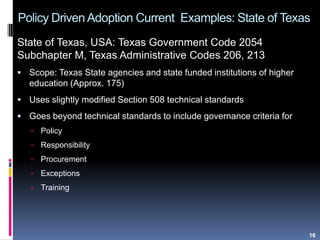 Policy Driven Adoption Current Examples: State of Texas
State of Texas, USA: Texas Government Code 2054
Subchapter M, Texas Administrative Codes 206, 213
 Scope: Texas State agencies and state funded institutions of higher
education (Approx. 175)
 Uses slightly modified Section 508 technical standards
 Goes beyond technical standards to include governance criteria for
 Policy
 Responsibility
 Procurement
 Exceptions
 Training
16
 
