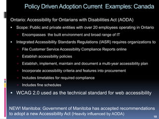 Policy Driven Adoption Current Examples: Canada
Ontario: Accessibility for Ontarians with Disabilities Act (AODA)
 Scope: Public and private entities with over 20 employees operating in Ontario
 Encompasses the built environment and broad range of IT
 Integrated Accessibility Standards Regulations (IASR) requires organizations to
 File Customer Service Accessibility Compliance Reports online
 Establish accessibility policies
 Establish, implement, maintain and document a multi-year accessibility plan
 Incorporate accessibility criteria and features into procurement
 Includes timetables for required compliance
 Includes fine schedules
 WCAG 2.0 used as the technical standard for web accessibility
NEW! Manitoba: Government of Manitoba has accepted recommendations
to adopt a new Accessibility Act (Heavily influenced by AODA)
18
 