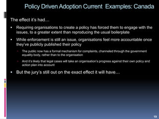 Policy Driven Adoption Current Examples: Canada
The effect it‟s had…
 Requiring organisations to create a policy has forced them to engage with the
issues, to a greater extent than reproducing the usual boilerplate
 While enforcement is still an issue, organisations feel more accountable once
they‟ve publicly published their policy
 The public now has a formal mechanism for complaints, channeled through the government
equality body, rather than to the organisation
 And it‟s likely that legal cases will take an organisation‟s progress against their own policy and
action plan into account
 But the jury‟s still out on the exact effect it will have…
19
 