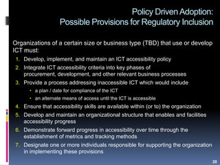 Policy Driven Adoption:
Possible Provisions for Regulatory Inclusion
Organizations of a certain size or business type (TBD) that use or develop
ICT must:
1. Develop, implement, and maintain an ICT accessibility policy
2. Integrate ICT accessibility criteria into key phases of
procurement, development, and other relevant business processes
3. Provide a process addressing inaccessible ICT which would include
 a plan / date for compliance of the ICT
 an alternate means of access until the ICT is accessible
4. Ensure that accessibility skills are available within (or to) the organization
5. Develop and maintain an organizational structure that enables and facilities
accessibility progress
6. Demonstrate forward progress in accessibility over time through the
establishment of metrics and tracking methods
7. Designate one or more individuals responsible for supporting the organization
in implementing these provisions
20
 