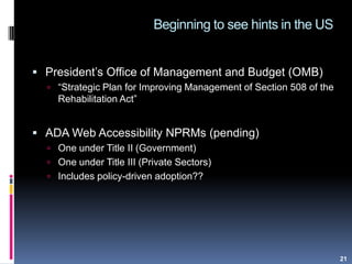 Beginning to see hints in the US
21
 President‟s Office of Management and Budget (OMB)
 “Strategic Plan for Improving Management of Section 508 of the
Rehabilitation Act”
 ADA Web Accessibility NPRMs (pending)
 One under Title II (Government)
 One under Title III (Private Sectors)
 Includes policy-driven adoption??
 