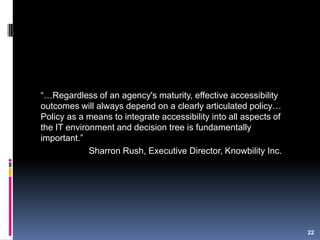 “…Regardless of an agency's maturity, effective accessibility
outcomes will always depend on a clearly articulated policy…
Policy as a means to integrate accessibility into all aspects of
the IT environment and decision tree is fundamentally
important.”
Sharron Rush, Executive Director, Knowbility Inc.
22
 