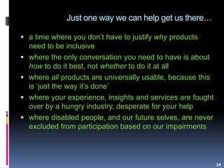 Just one way we can help get us there…
24
 a time where you don‟t have to justify why products
need to be inclusive
 where the only conversation you need to have is about
how to do it best, not whether to do it at all
 where all products are universally usable, because this
is „just the way it‟s done‟
 where your experience, insights and services are fought
over by a hungry industry, desperate for your help
 where disabled people, and our future selves, are never
excluded from participation based on our impairments
 