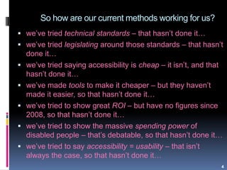So how are our current methods working for us?
4
 we‟ve tried technical standards – that hasn‟t done it…
 we‟ve tried legislating around those standards – that hasn‟t
done it…
 we‟ve tried saying accessibility is cheap – it isn‟t, and that
hasn‟t done it…
 we‟ve made tools to make it cheaper – but they haven‟t
made it easier, so that hasn‟t done it…
 we‟ve tried to show great ROI – but have no figures since
2008, so that hasn‟t done it…
 we‟ve tried to show the massive spending power of
disabled people – that‟s debatable, so that hasn‟t done it…
 we‟ve tried to say accessibility = usability – that isn‟t
always the case, so that hasn‟t done it…
 