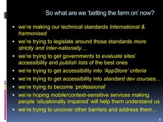 So what are we „betting the farm on‟ now?
5
 we‟re making our technical standards International &
harmonised
 we‟re trying to legislate around those standards more
strictly and Inter-nationally…
 we‟re trying to get governments to evaluate sites‟
accessibility and publish lists of the best ones
 we‟re trying to get accessibility into ‘AppStore’ criteria
 we‟re trying to get accessibility into standard dev courses…
 we‟re trying to become „professional‟
 we‟re hoping mobile/context-sensitive services making
people „situationally impaired‟ will help them understand us
 we‟re trying to uncover other barriers and address them…
 