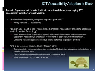 ICTAccessibilityAdoption is Slow
Recent US government reports find that current models for encouraging ICT
accessibility adoption are not working
 “National Disability Policy Progress Report August 2012”
 Rarely mentions ICT accessibility
 “Section 508 Report to the President and Congress: Accessibility of Federal Electronic
and Information Technology”
 Finds that less than 50% percent of agency components incorporated specific applicable
Section 508 Accessibility Standards as requirements in each procurement solicitation…
 Little to no validation against Section 508 criteria performed on procured products
 “US E-Government Website Quality Report” 2012
 The accessibility benchmark shows that two-thirds of federal sites achieved a moderate level of
compliance federal sites
 28% of sites in the study achieved the lowest compliance band.
 Automated testing only; tool(s) not defined
6
 